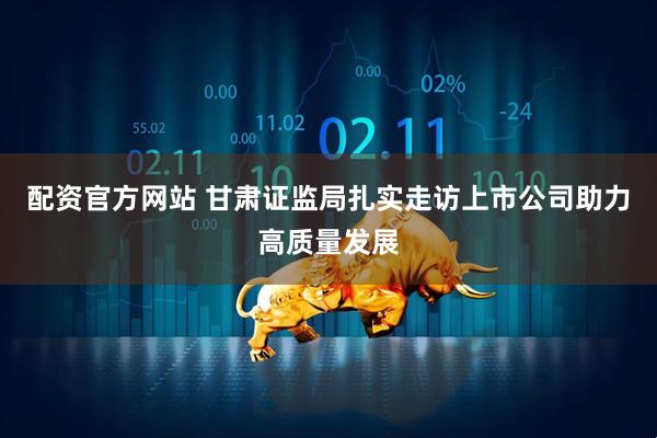 配资官方网站 甘肃证监局扎实走访上市公司助力高质量发展