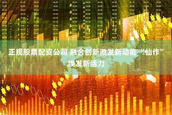 正规股票配资公司 融合创新激发新动能 “仙作”焕发新活力