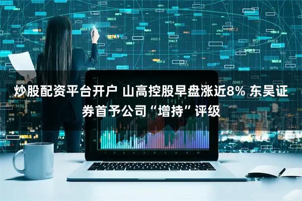 炒股配资平台开户 山高控股早盘涨近8% 东吴证券首予公司“增持”评级