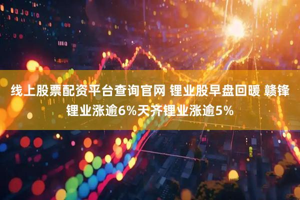 线上股票配资平台查询官网 锂业股早盘回暖 赣锋锂业涨逾6%天齐锂业涨逾5%