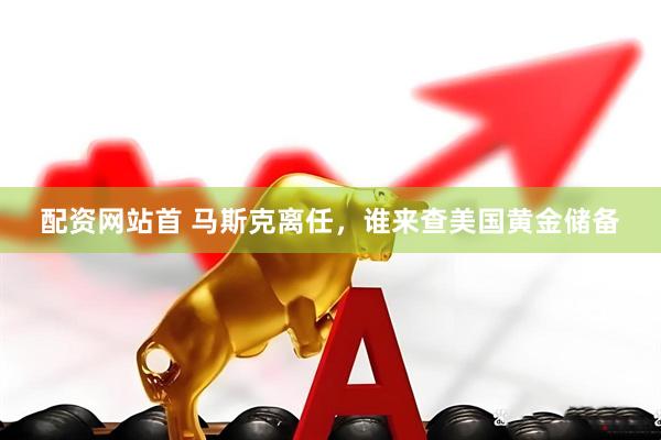 配资网站首 马斯克离任，谁来查美国黄金储备