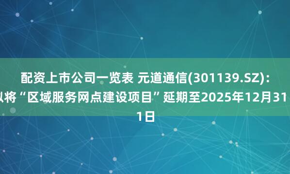 配资上市公司一览表 元道通信(301139.SZ)：拟将“区域服务网点建设项目”延期至2025年12月31日