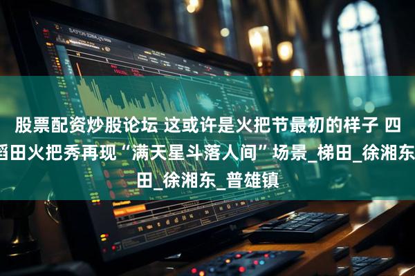 股票配资炒股论坛 这或许是火把节最初的样子 四川越西稻田火把秀再现“满天星斗落人间”场景_梯田_徐湘东_普雄镇