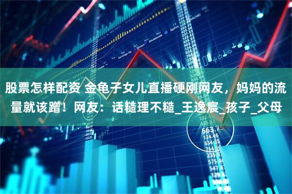 股票怎样配资 金龟子女儿直播硬刚网友，妈妈的流量就该蹭！网友：话糙理不糙_王逸宸_孩子_父母