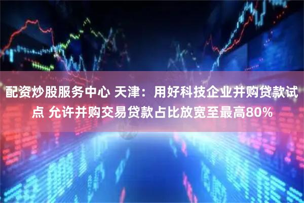 配资炒股服务中心 天津：用好科技企业并购贷款试点 允许并购交易贷款占比放宽至最高80%