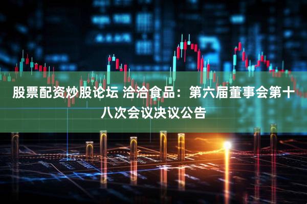 股票配资炒股论坛 洽洽食品：第六届董事会第十八次会议决议公告
