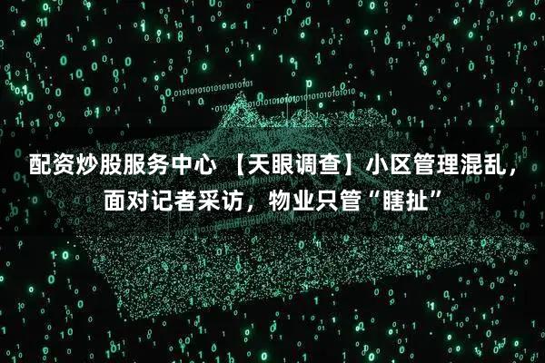 配资炒股服务中心 【天眼调查】小区管理混乱，面对记者采访，物业只管“瞎扯”