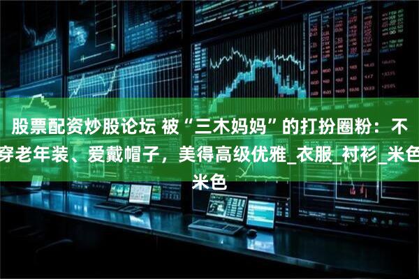 股票配资炒股论坛 被“三木妈妈”的打扮圈粉：不穿老年装、爱戴帽子，美得高级优雅_衣服_衬衫_米色