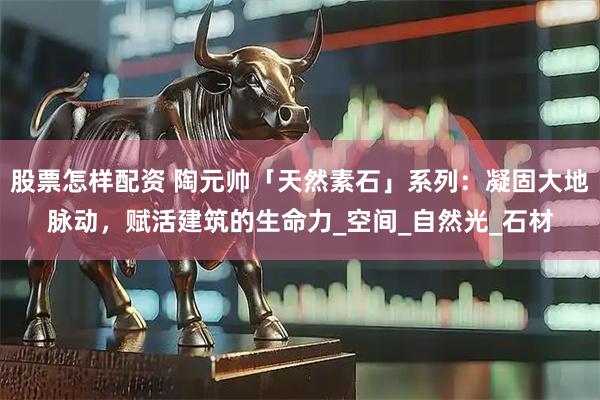 股票怎样配资 陶元帅「天然素石」系列：凝固大地脉动，赋活建筑的生命力_空间_自然光_石材