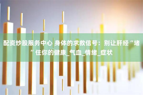 配资炒股服务中心 身体的求救信号：别让肝经“堵”住你的健康_气血_情绪_症状
