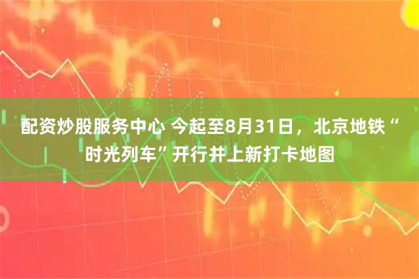 配资炒股服务中心 今起至8月31日，北京地铁“时光列车”开行并上新打卡地图