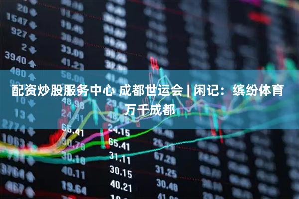 配资炒股服务中心 成都世运会 | 闲记：缤纷体育 万千成都