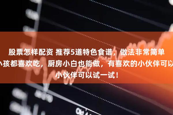 股票怎样配资 推荐5道特色食谱，做法非常简单，大人小孩都喜欢吃，厨房小白也能做，有喜欢的小伙伴可以试一试！