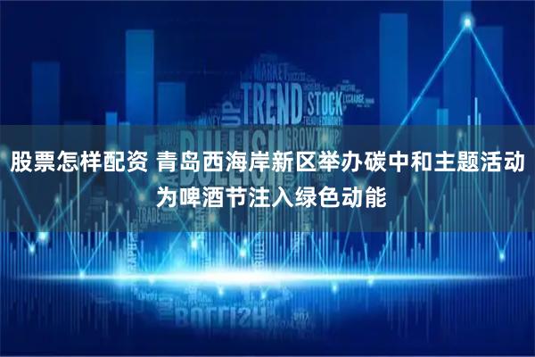 股票怎样配资 青岛西海岸新区举办碳中和主题活动 为啤酒节注入绿色动能