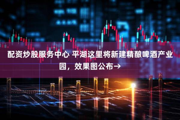 配资炒股服务中心 平湖这里将新建精酿啤酒产业园，效果图公布→