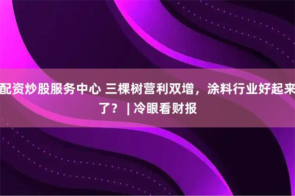 配资炒股服务中心 三棵树营利双增，涂料行业好起来了？ | 冷眼看财报