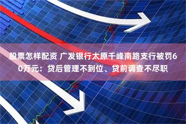 股票怎样配资 广发银行太原千峰南路支行被罚60万元：贷后管理不到位、贷前调查不尽职