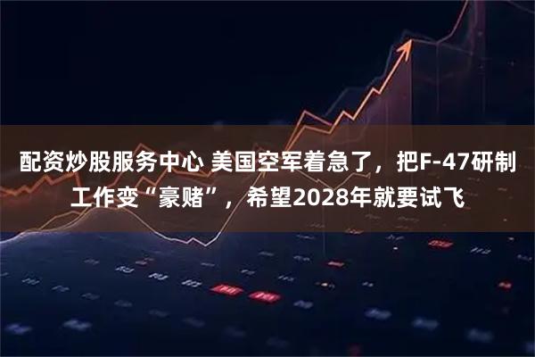 配资炒股服务中心 美国空军着急了，把F-47研制工作变“豪赌”，希望2028年就要试飞