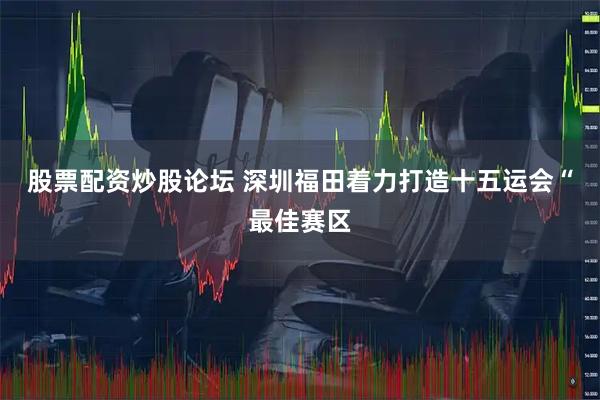 股票配资炒股论坛 深圳福田着力打造十五运会“最佳赛区