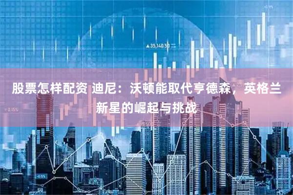 股票怎样配资 迪尼：沃顿能取代亨德森，英格兰新星的崛起与挑战