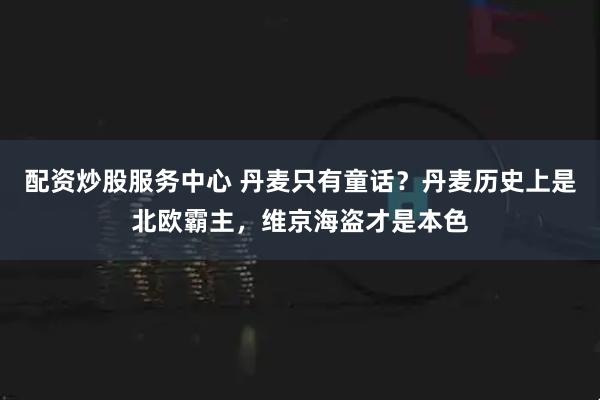 配资炒股服务中心 丹麦只有童话？丹麦历史上是北欧霸主，维京海盗才是本色