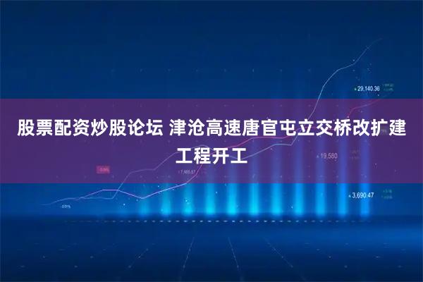 股票配资炒股论坛 津沧高速唐官屯立交桥改扩建工程开工