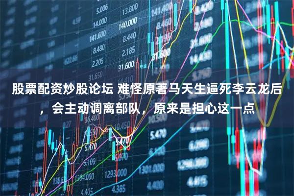 股票配资炒股论坛 难怪原著马天生逼死李云龙后,会主动调离部队,原来是担心这一点