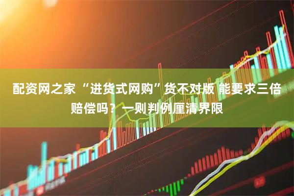 配资网之家 “进货式网购”货不对版 能要求三倍赔偿吗？一则判例厘清界限