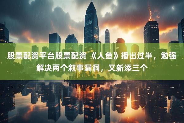 股票配资平台股票配资 《人鱼》播出过半，勉强解决两个叙事漏洞，又新添三个