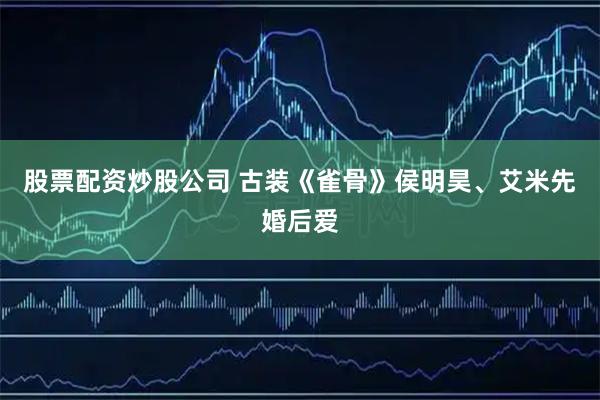 股票配资炒股公司 古装《雀骨》侯明昊、艾米先婚后爱