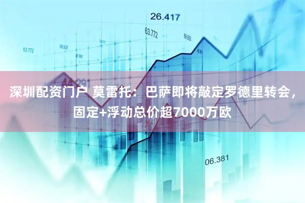 深圳配资门户 莫雷托：巴萨即将敲定罗德里转会，固定+浮动总价超7000万欧