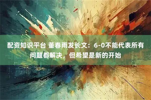 配资知识平台 董春雨发长文：6-0不能代表所有问题都解决，但希望是新的开始