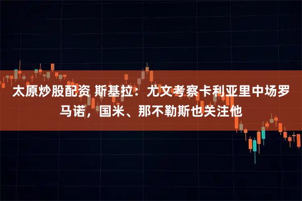 太原炒股配资 斯基拉：尤文考察卡利亚里中场罗马诺，国米、那不勒斯也关注他